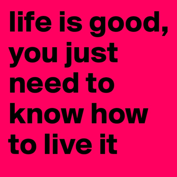 life is good,
you just need to know how to live it 