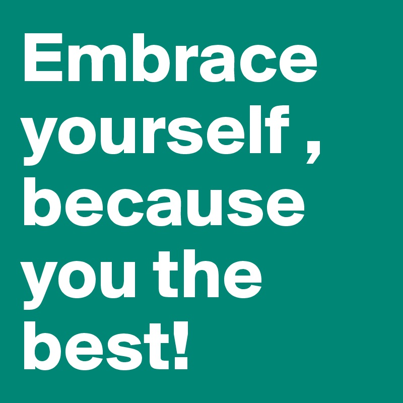 Embrace yourself ,
because you the best!