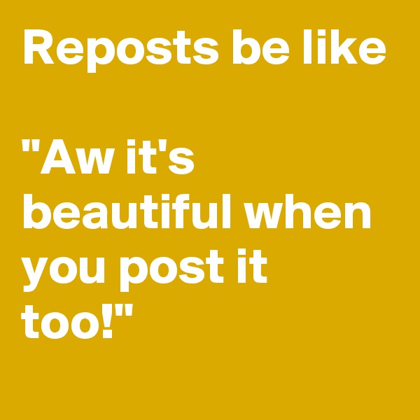 Reposts be like 

"Aw it's beautiful when you post it too!"