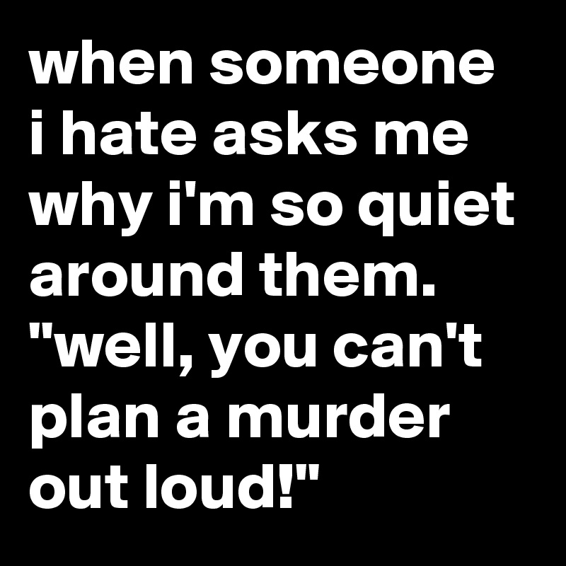 when someone i hate asks me why i'm so quiet around them. "well, you can't plan a murder out loud!"