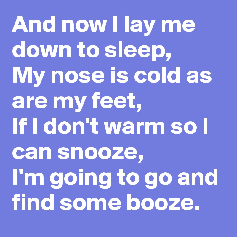 And now I lay me down to sleep,
My nose is cold as are my feet,
If I don't warm so I can snooze,
I'm going to go and find some booze.