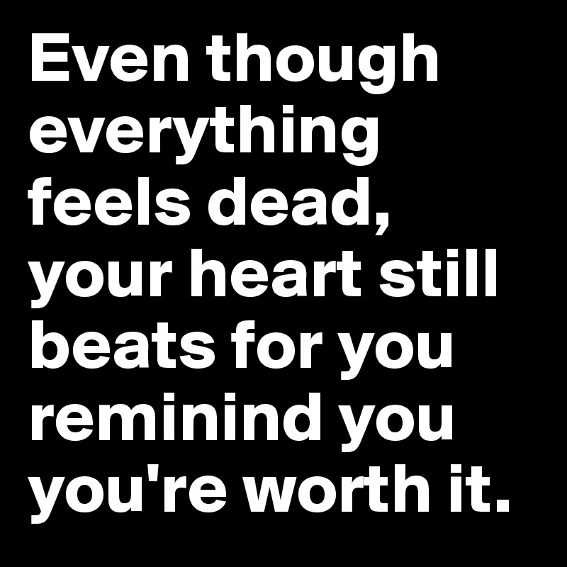 Even though everything feels dead, your heart still beats for you reminind you you're worth it.