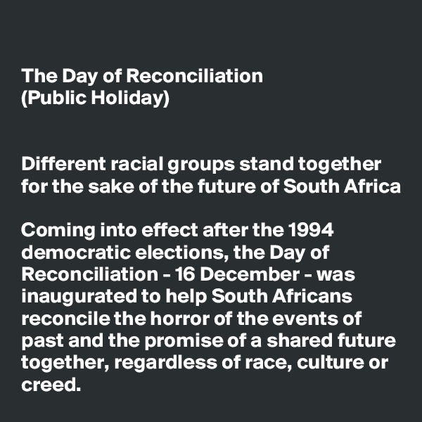 

The Day of Reconciliation 
(Public Holiday)


Different racial groups stand together for the sake of the future of South Africa

Coming into effect after the 1994 democratic elections, the Day of Reconciliation - 16 December - was inaugurated to help South Africans reconcile the horror of the events of past and the promise of a shared future together, regardless of race, culture or creed.