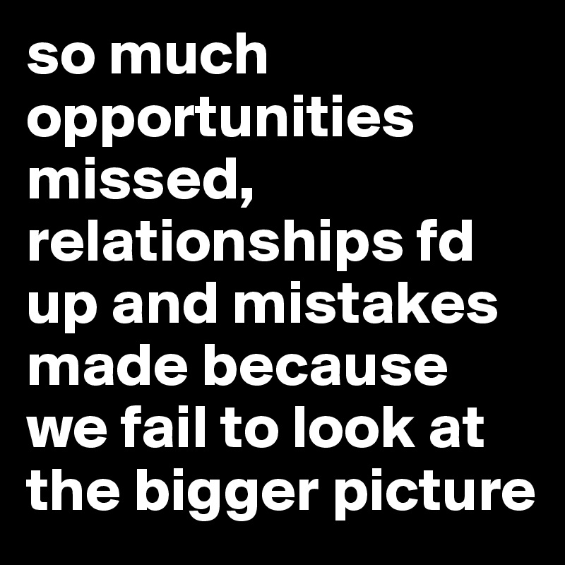so much opportunities missed, relationships fd up and mistakes made because we fail to look at the bigger picture