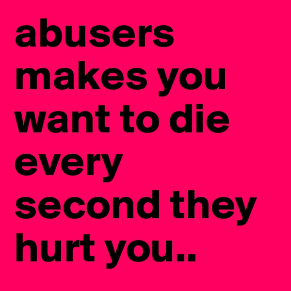 abusers makes you want to die every second they hurt you..