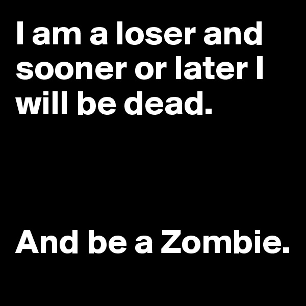 I am a loser and sooner or later I will be dead. 



And be a Zombie.
