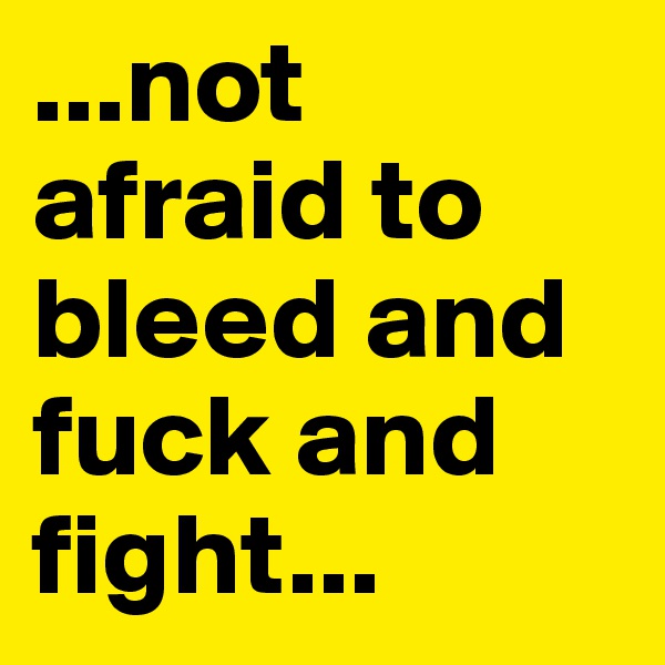 ...not afraid to bleed and fuck and fight...