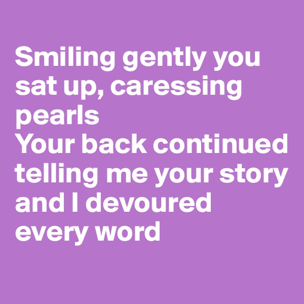 
Smiling gently you sat up, caressing pearls
Your back continued telling me your story and I devoured every word
