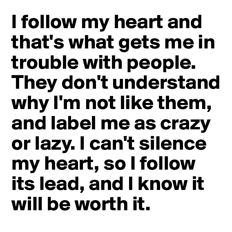 I follow my heart and that's what gets me in trouble with people. 
They don't understand why I'm not like them, and label me as crazy or lazy. I can't silence my heart, so I follow its lead, and I know it will be worth it. 