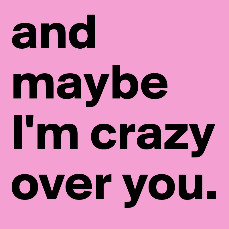 and maybe I'm crazy
over you.