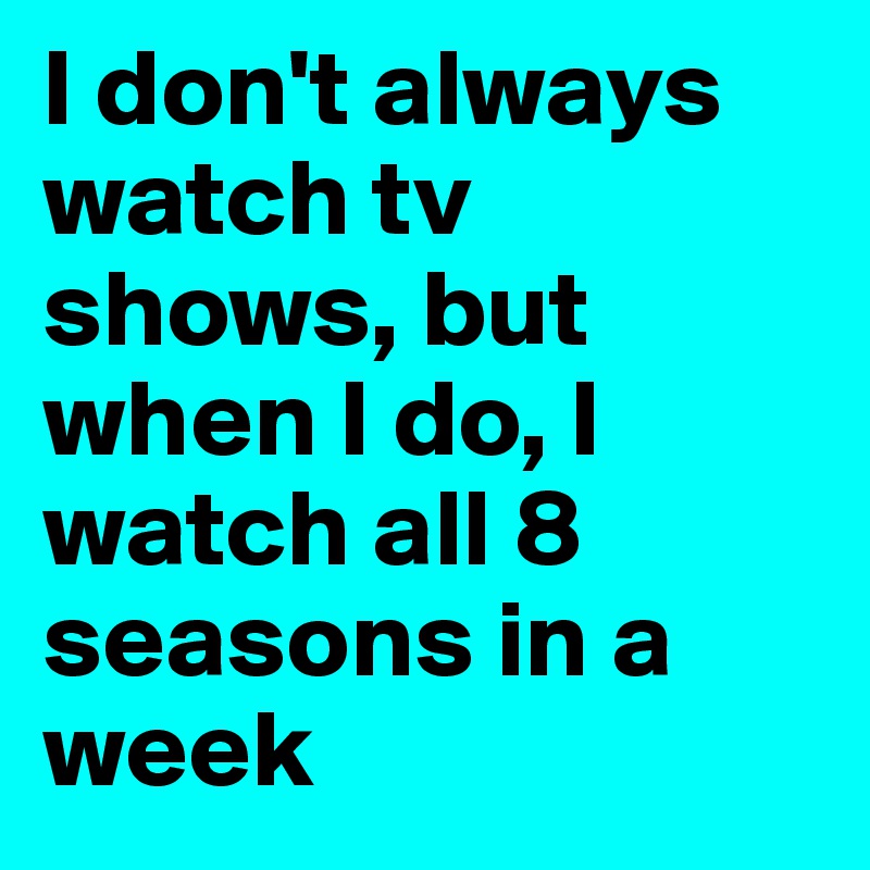 I don't always watch tv shows, but when I do, I watch all 8 seasons in a week