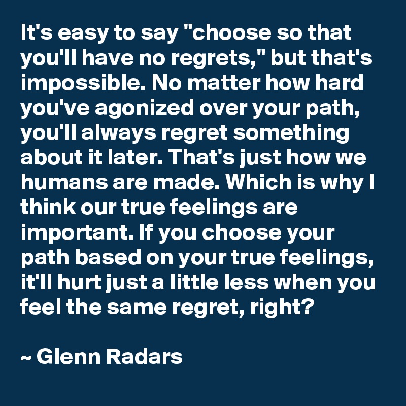 It's easy to say "choose so that you'll have no regrets," but that's impossible. No matter how hard you've agonized over your path, you'll always regret something about it later. That's just how we humans are made. Which is why I think our true feelings are important. If you choose your path based on your true feelings, it'll hurt just a little less when you feel the same regret, right?

~ Glenn Radars