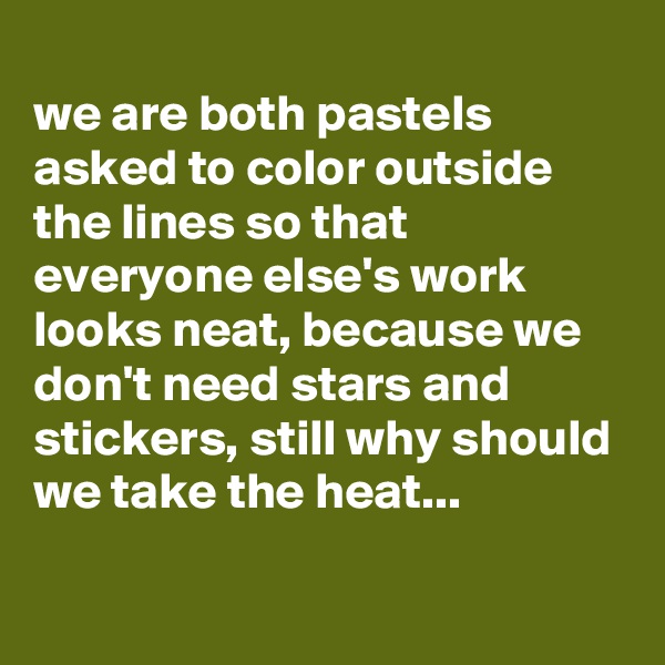 
we are both pastels asked to color outside the lines so that everyone else's work looks neat, because we don't need stars and stickers, still why should we take the heat...

