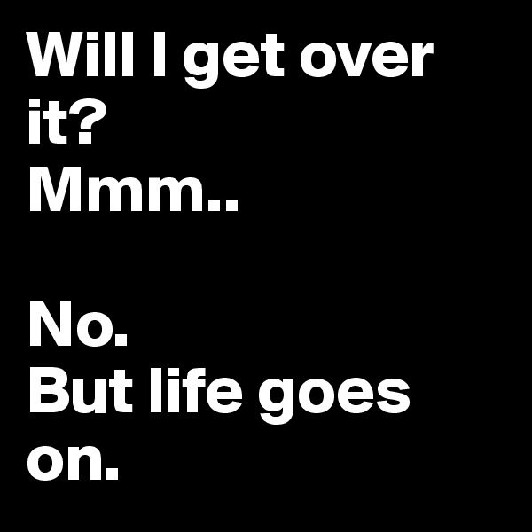 Will I get over it?
Mmm..

No.
But life goes on. 