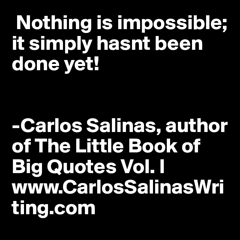  Nothing is impossible; it simply hasnt been done yet!


-Carlos Salinas, author of The Little Book of Big Quotes Vol. I
www.CarlosSalinasWriting.com