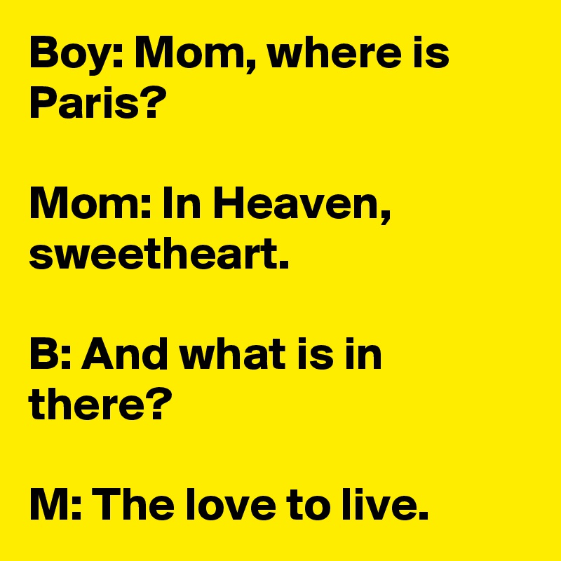 Boy: Mom, where is Paris?

Mom: In Heaven, sweetheart. 

B: And what is in there?

M: The love to live. 