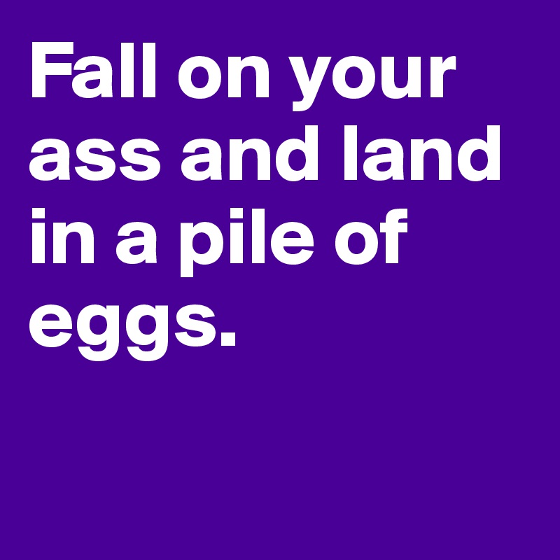 Fall on your ass and land in a pile of eggs.

