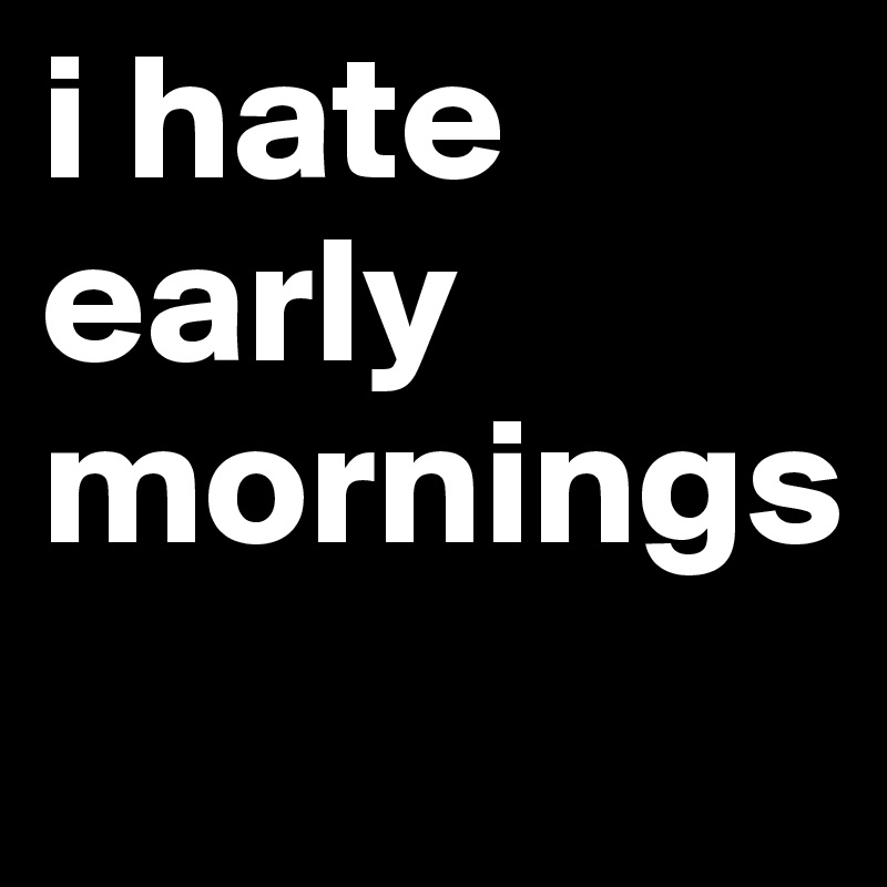 i hate early mornings 
