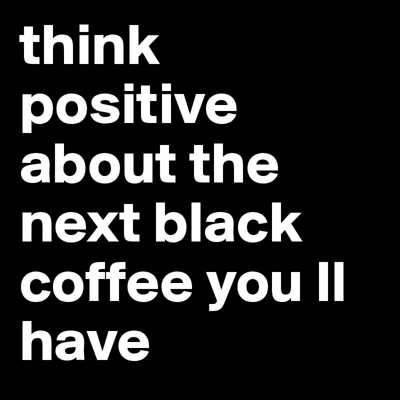 think positive about the next black coffee you ll have
