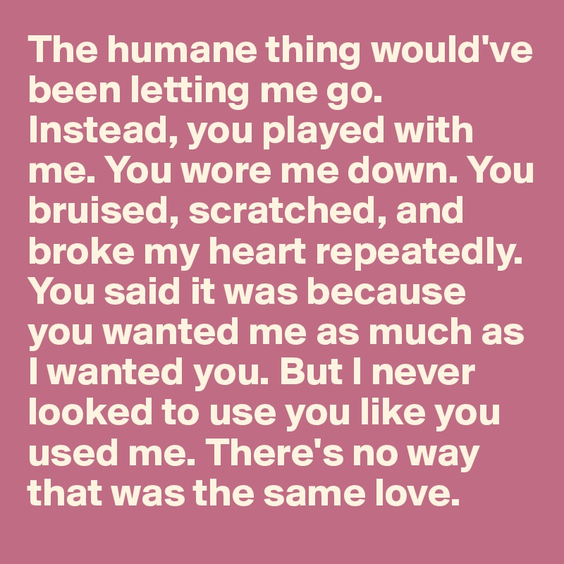 The humane thing would've been letting me go. Instead, you played with me. You wore me down. You bruised, scratched, and broke my heart repeatedly. You said it was because you wanted me as much as I wanted you. But I never looked to use you like you used me. There's no way that was the same love. 