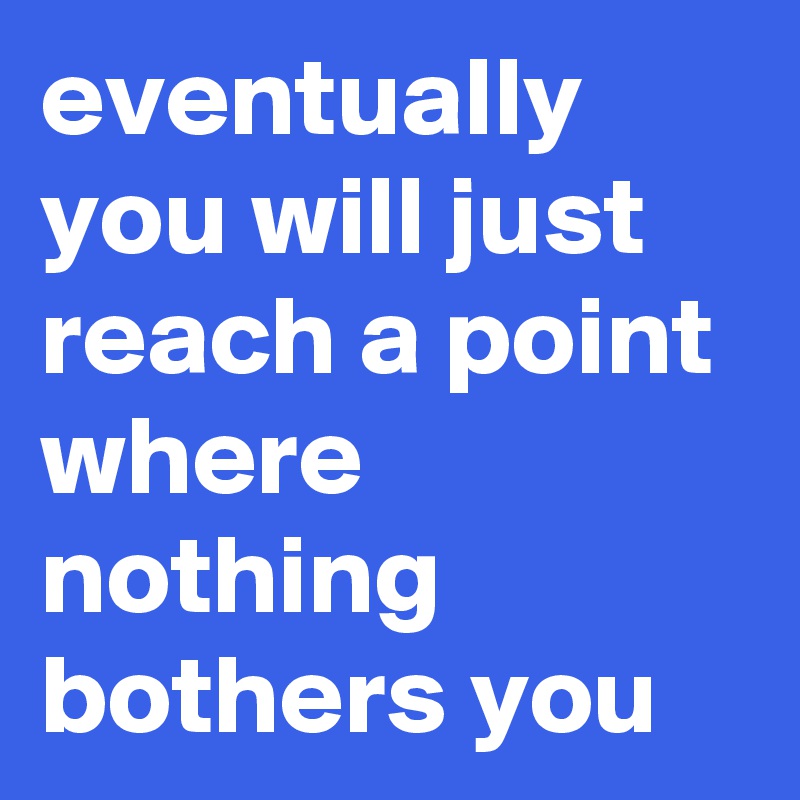 eventually you will just reach a point where nothing bothers you