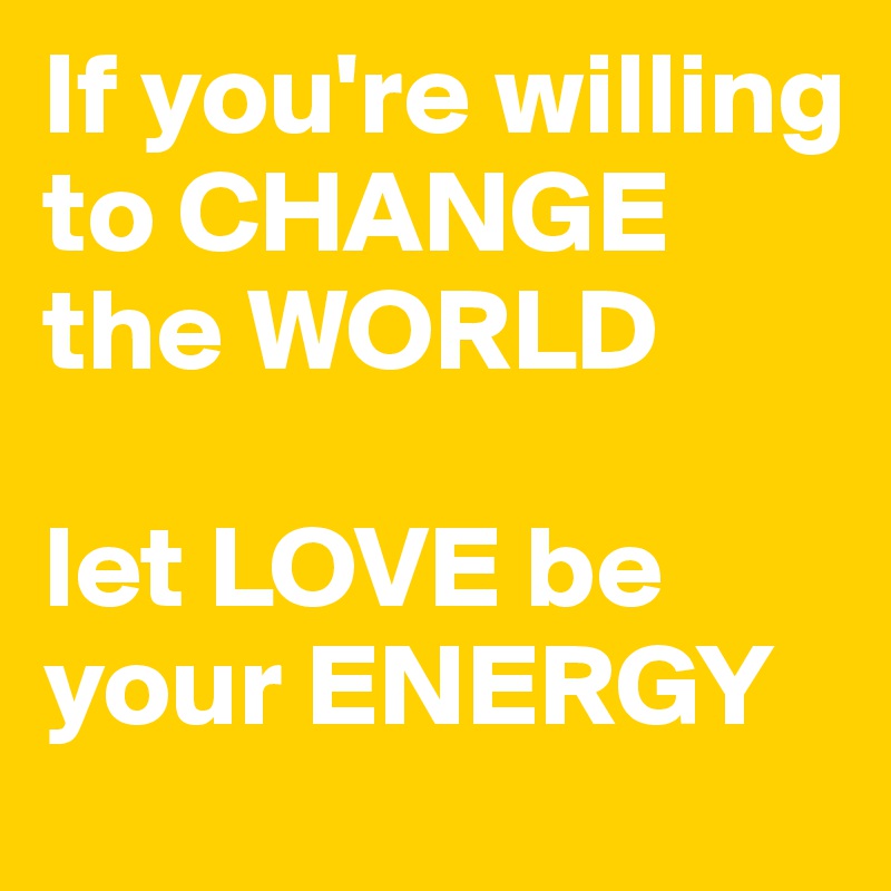 If you're willing to CHANGE the WORLD

let LOVE be your ENERGY