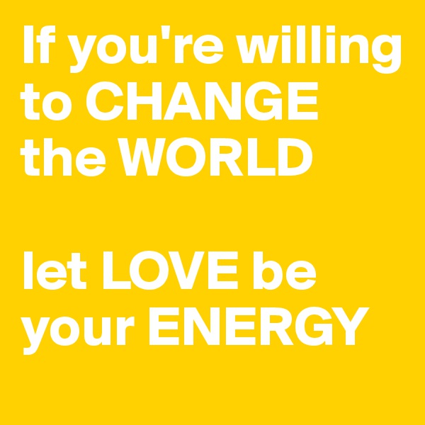 If you're willing to CHANGE the WORLD

let LOVE be your ENERGY