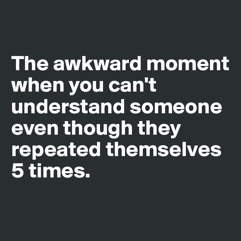 

The awkward moment when you can't understand someone even though they repeated themselves 5 times. 

