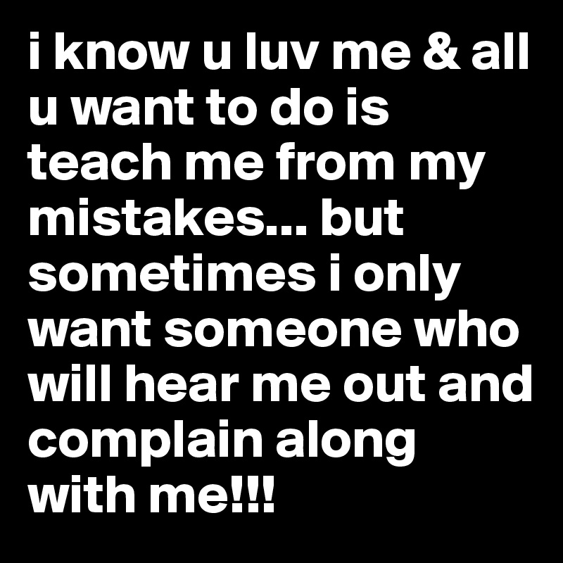 i know u luv me & all u want to do is teach me from my mistakes... but sometimes i only want someone who will hear me out and complain along with me!!! 