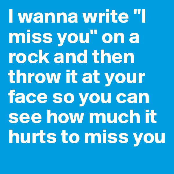I wanna write "I miss you" on a rock and then throw it at your face so you can see how much it hurts to miss you