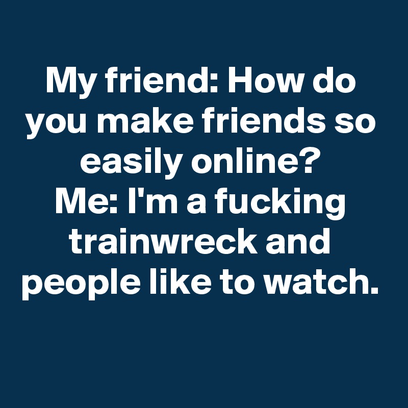 
My friend: How do you make friends so easily online?
Me: I'm a fucking trainwreck and people like to watch.
