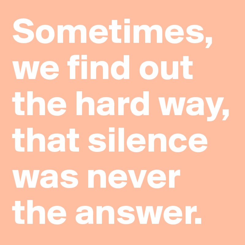 Sometimes, 
we find out 
the hard way, 
that silence 
was never 
the answer. 