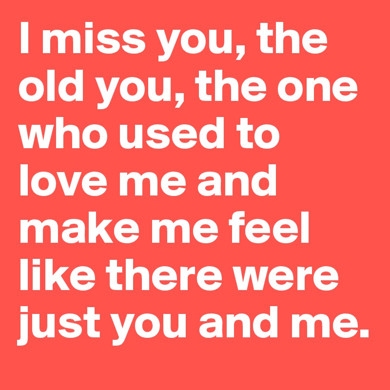 I miss you, the old you, the one who used to love me and make me feel like there were just you and me.