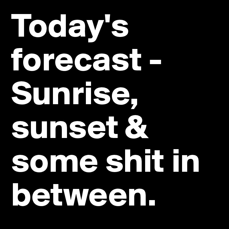 Today's forecast - Sunrise, sunset & some shit in between.