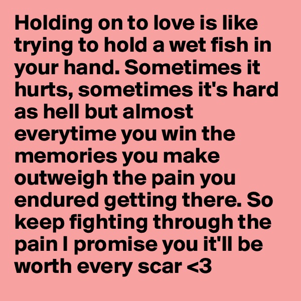 Holding on to love is like trying to hold a wet fish in your hand. Sometimes it hurts, sometimes it's hard as hell but almost everytime you win the memories you make outweigh the pain you endured getting there. So keep fighting through the pain I promise you it'll be worth every scar <3
