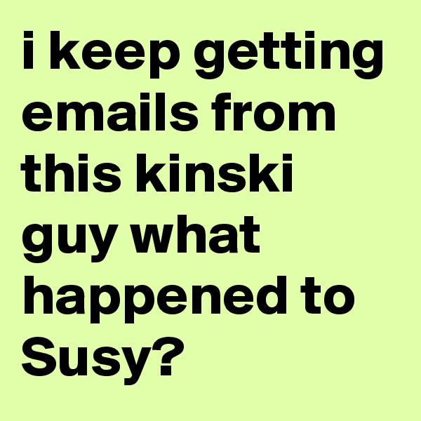 i keep getting emails from this kinski guy what happened to Susy?