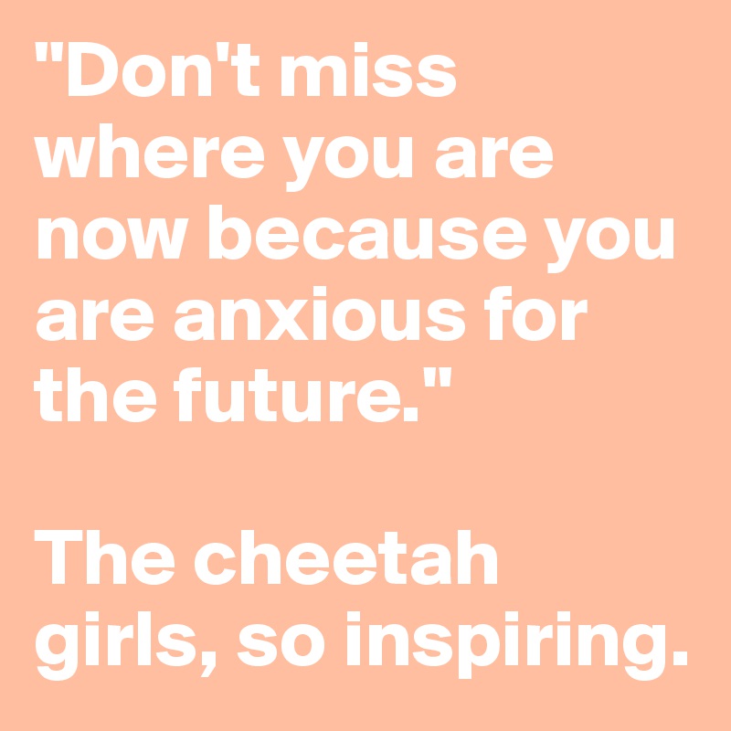 "Don't miss where you are now because you are anxious for the future."

The cheetah girls, so inspiring.