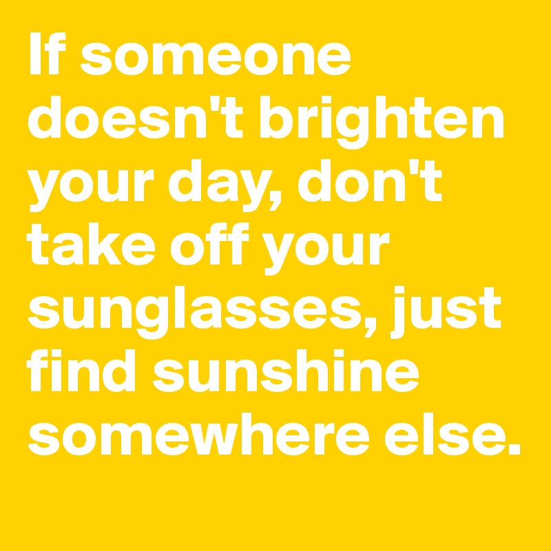 If someone doesn't brighten your day, don't take off your sunglasses, just find sunshine somewhere else.