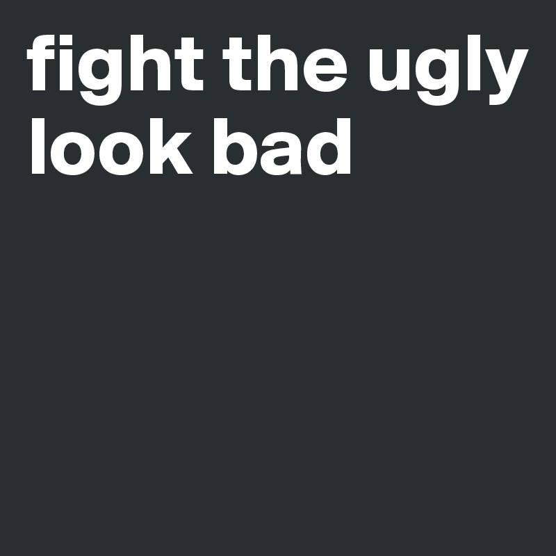 fight the ugly
look bad


