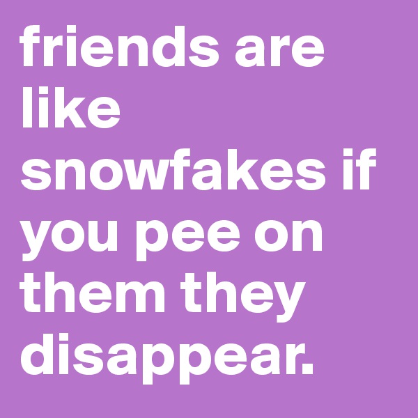 friends are like snowfakes if you pee on them they disappear.