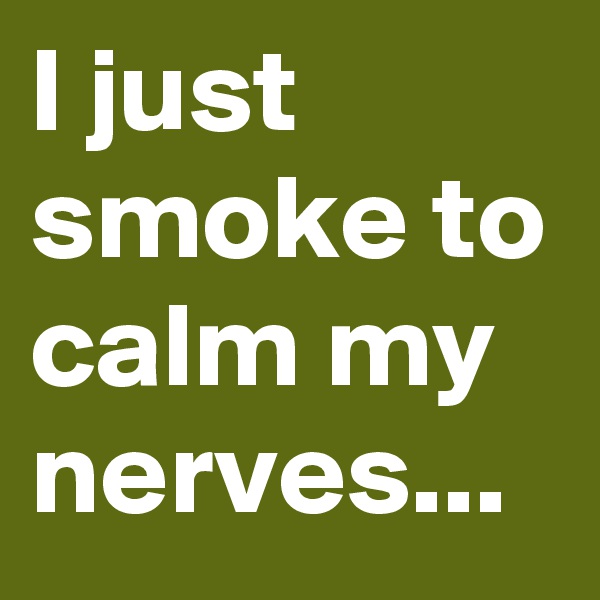 I just smoke to calm my nerves...