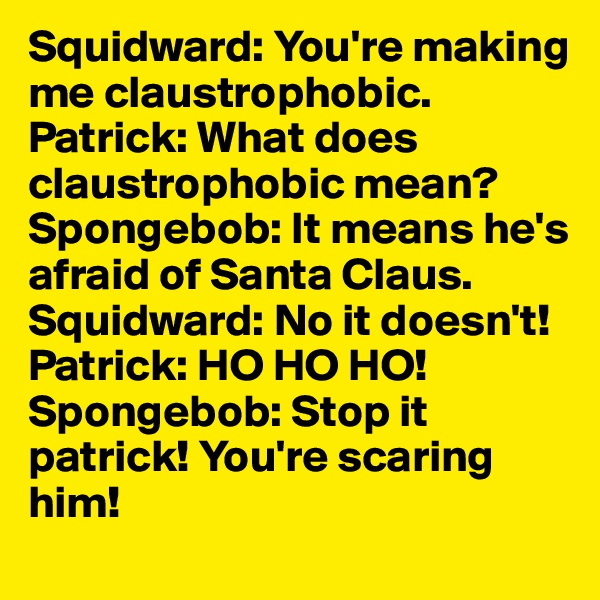 Squidward: You're making me claustrophobic. 
Patrick: What does claustrophobic mean? 
Spongebob: It means he's afraid of Santa Claus.
Squidward: No it doesn't! 
Patrick: HO HO HO! 
Spongebob: Stop it patrick! You're scaring him!
