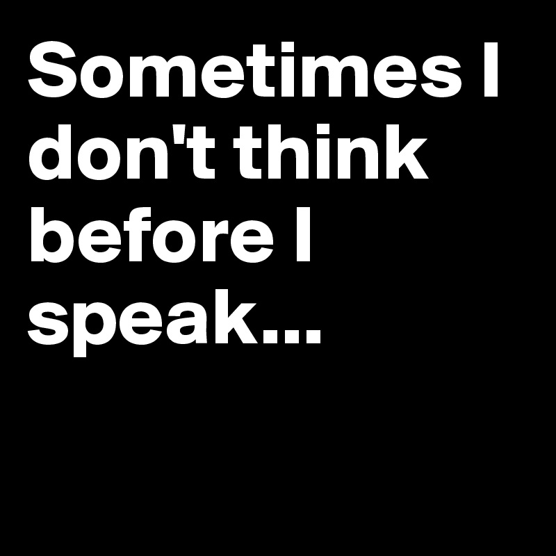 Sometimes I don't think before I speak...

