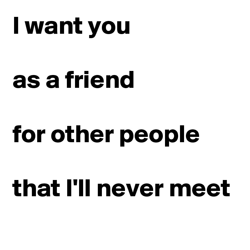 I want you

as a friend

for other people

that I'll never meet

