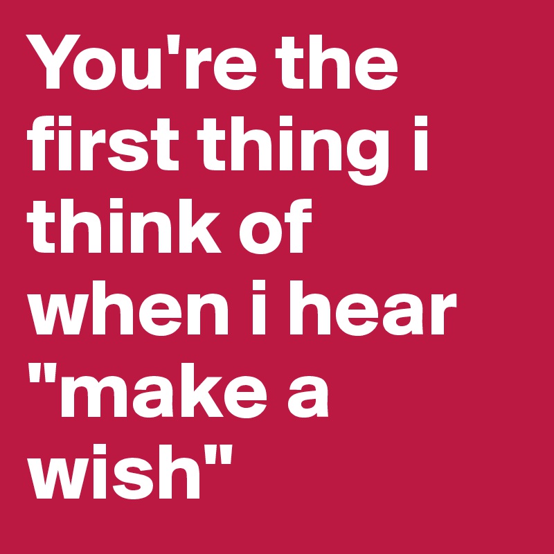 You're the first thing i think of when i hear "make a wish"