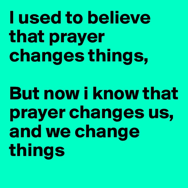 I used to believe that prayer changes things, 

But now i know that prayer changes us, 
and we change things