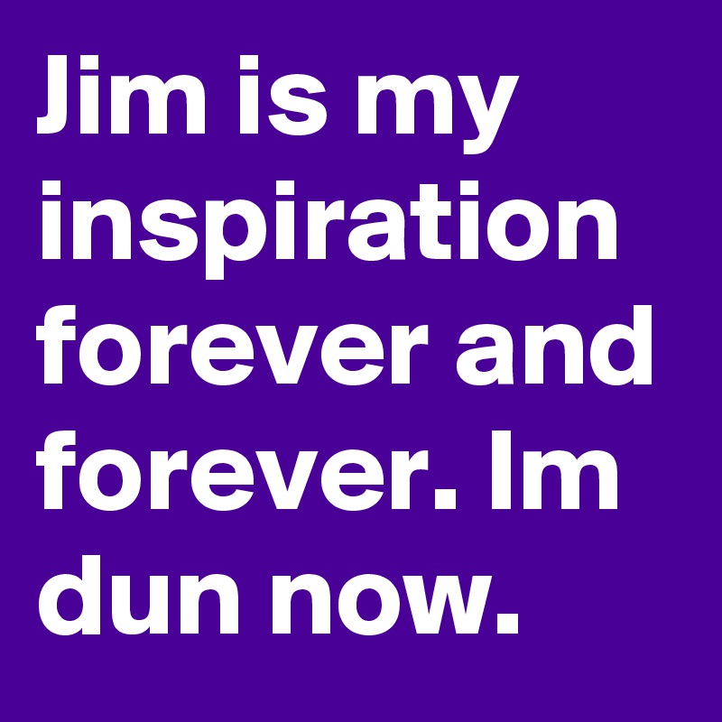 Jim is my inspiration forever and forever. Im dun now. 