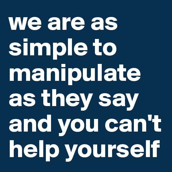 we are as simple to manipulate as they say and you can't help yourself