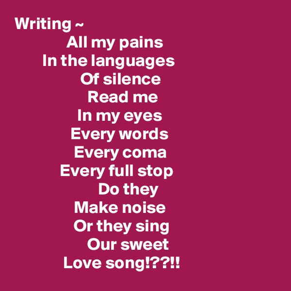 Writing ~
               All my pains
        In the languages
                   Of silence
                     Read me
                  In my eyes
                Every words
                 Every coma
             Every full stop
                        Do they
                 Make noise
                 Or they sing
                     Our sweet
              Love song!??!!