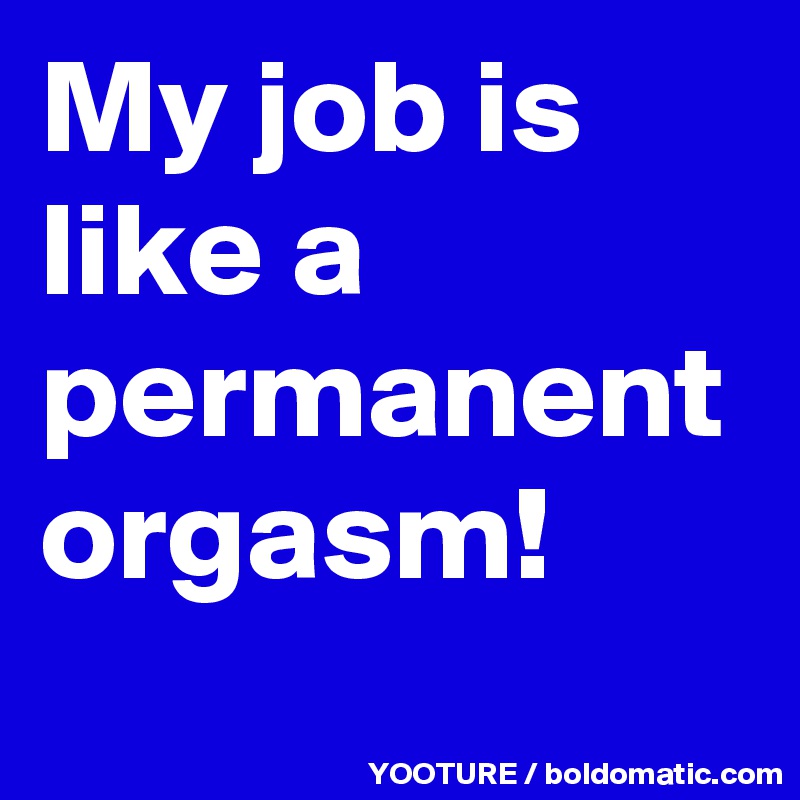 My job is like a permanent orgasm!